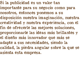 Si la publicidad es un valor tan importante para su negocio como para nosotros, entonces ponemos a su disposición nuestra imaginación, nuestra creatividad y nuestra experiencia, con el fin de ofrecerle las mejores soluciones, proporcionarle las ideas más brillantes y el diseño más innovador que más se adapte a sus necesidades, siendo la calidad, la piedra angular sobre la que se asienta esta empresa.