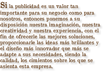 Si la publicidad es un valor tan importante para su negocio como para nosotros, entonces ponemos a su disposición nuestra imaginación, nuestra creatividad y nuestra experiencia, con el fin de ofrecerle las mejores soluciones, proporcionarle las ideas más brillantes y el diseño más innovador que más se adapte a sus necesidades, siendo la calidad, los cimientos sobre los que se asienta esta empresa.