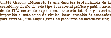 United Graphic Resources es una empresa especializada en la creación, y diseño de todo tipo de material gráfico y publicitario, desde PLV, mesas de exposición, cartelería interior y exterior, impresión e instalación de vinilos, lonas, creación de decorados para eventos y una amplia gama de productos de merchandising.