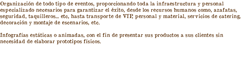 Organización de todo tipo de eventos, proporcionando toda la infraestructura y personal especializado necesarios para garantizar el éxito, desde los recursos humanos como, azafatas, seguridad, taquilleros... etc, hasta transporte de VIP, personal y material, servicios de catering, decoración y montaje de escenarios, etc. Infografías estáticas o animadas, con el fin de presentar sus productos a sus clientes sin necesidad de elaborar prototipos físicos.