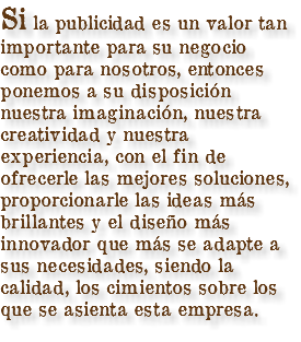 Si la publicidad es un valor tan importante para su negocio como para nosotros, entonces ponemos a su disposición nuestra imaginación, nuestra creatividad y nuestra experiencia, con el fin de ofrecerle las mejores soluciones, proporcionarle las ideas más brillantes y el diseño más innovador que más se adapte a sus necesidades, siendo la calidad, los cimientos sobre los que se asienta esta empresa.